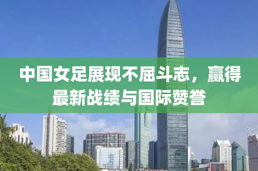 中國女足展現(xiàn)不屈斗志，贏得最新戰(zhàn)績與國際贊譽