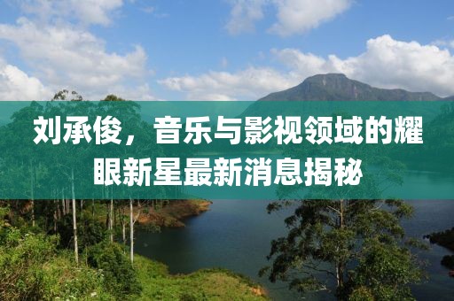 劉承俊，音樂(lè)與影視領(lǐng)域的耀眼新星最新消息揭秘