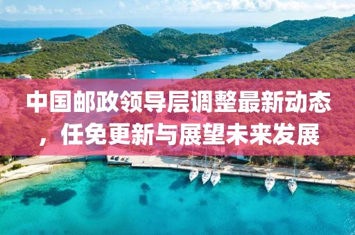 中國郵政領(lǐng)導(dǎo)層調(diào)整最新動(dòng)態(tài)，任免更新與展望未來發(fā)展