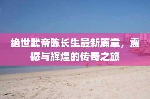 絕世武帝陳長生最新篇章，震撼與輝煌的傳奇之旅