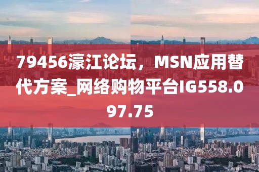 79456濠江論壇，MSN應(yīng)用替代方案_網(wǎng)絡(luò)購(gòu)物平臺(tái)IG558.097.75