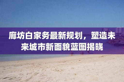 廊坊白家務(wù)最新規(guī)劃，塑造未來城市新面貌藍(lán)圖揭曉