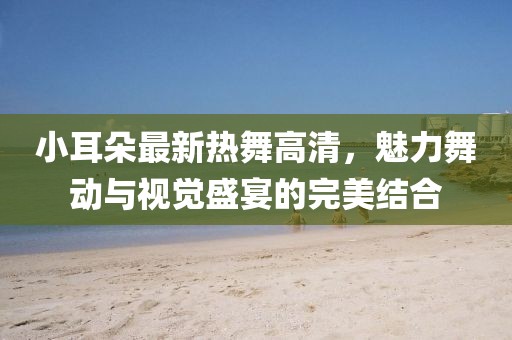 小耳朵最新熱舞高清，魅力舞動(dòng)與視覺(jué)盛宴的完美結(jié)合