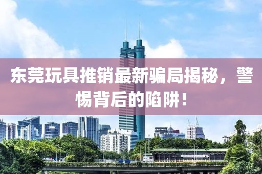 東莞玩具推銷最新騙局揭秘，警惕背后的陷阱！