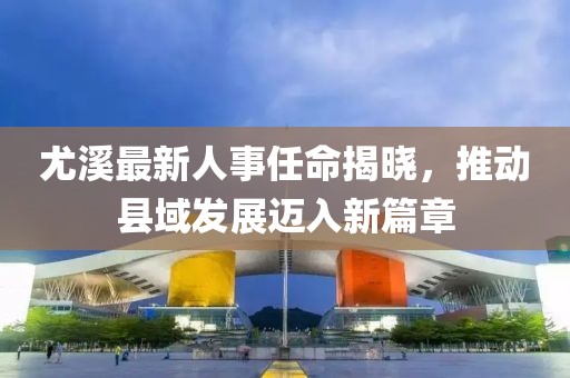 尤溪最新人事任命揭曉，推動縣域發(fā)展邁入新篇章