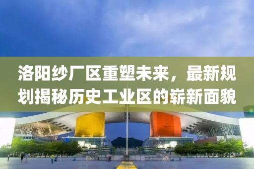 洛陽(yáng)紗廠區(qū)重塑未來(lái)，最新規(guī)劃揭秘歷史工業(yè)區(qū)的嶄新面貌