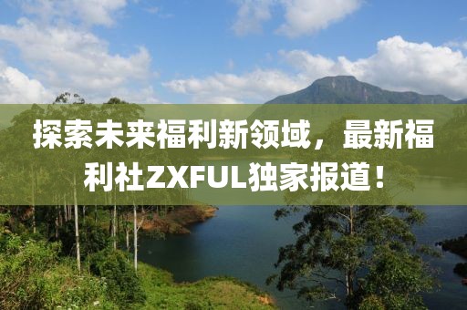 探索未來(lái)福利新領(lǐng)域，最新福利社ZXFUL獨(dú)家報(bào)道！