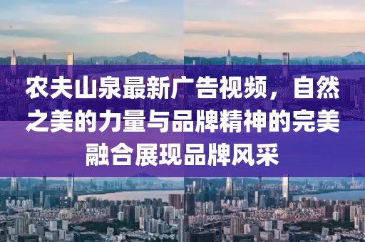 農(nóng)夫山泉最新廣告視頻，自然之美的力量與品牌精神的完美融合展現(xiàn)品牌風(fēng)采