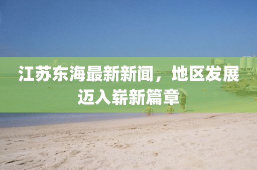 江蘇東海最新新聞，地區(qū)發(fā)展邁入嶄新篇章