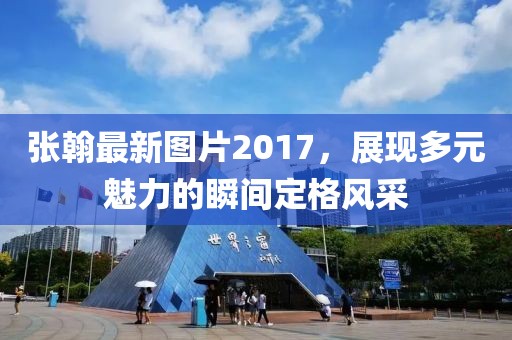 張翰最新圖片2017，展現(xiàn)多元魅力的瞬間定格風(fēng)采
