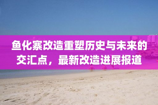 魚化寨改造重塑歷史與未來的交匯點，最新改造進展報道
