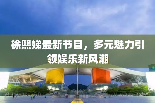 徐熙娣最新節(jié)目，多元魅力引領(lǐng)娛樂(lè)新風(fēng)潮