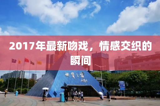 2017年最新吻戲，情感交織的瞬間