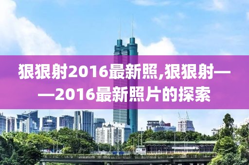 狠狠射2016最新照,狠狠射——2016最新照片的探索