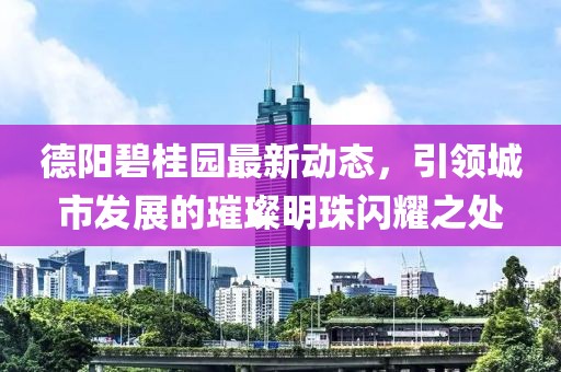 德陽碧桂園最新動(dòng)態(tài)，引領(lǐng)城市發(fā)展的璀璨明珠閃耀之處