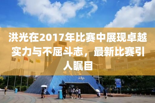 洪光在2017年比賽中展現(xiàn)卓越實(shí)力與不屈斗志，最新比賽引人矚目