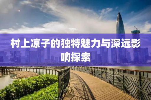 村上涼子的獨(dú)特魅力與深遠(yuǎn)影響探索