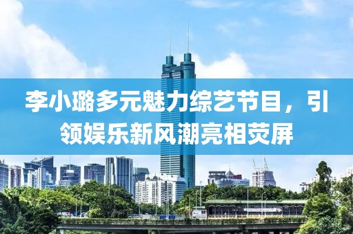 李小璐多元魅力綜藝節(jié)目，引領(lǐng)娛樂新風(fēng)潮亮相熒屏