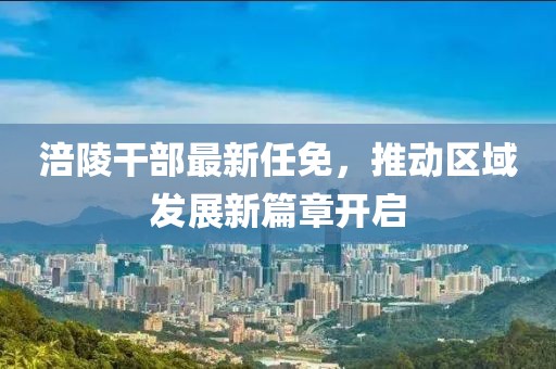 涪陵干部最新任免，推動(dòng)區(qū)域發(fā)展新篇章開(kāi)啟