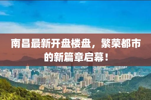 南昌最新開盤樓盤，繁榮都市的新篇章啟幕！