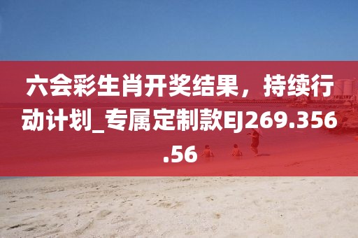 六會彩生肖開獎結果，持續(xù)行動計劃_專屬定制款EJ269.356.56