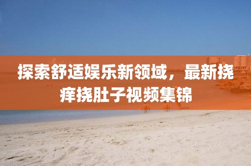 探索舒適娛樂新領域，最新?lián)习W撓肚子視頻集錦