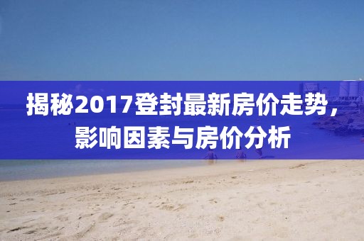 揭秘2017登封最新房價(jià)走勢，影響因素與房價(jià)分析