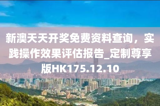 新澳天天開獎免費資料查詢，實踐操作效果評估報告_定制尊享版HK175.12.10