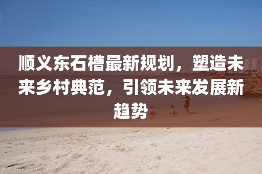 順義東石槽最新規(guī)劃，塑造未來鄉(xiāng)村典范，引領(lǐng)未來發(fā)展新趨勢