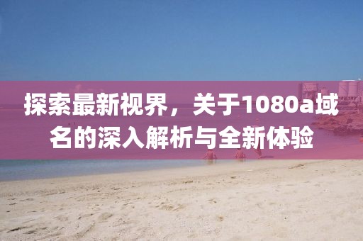 探索最新視界，關(guān)于1080a域名的深入解析與全新體驗