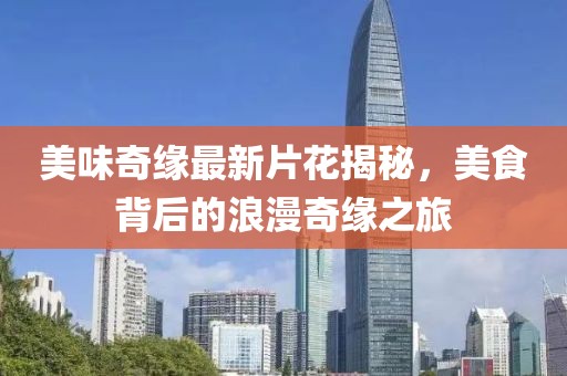 美味奇緣最新片花揭秘，美食背后的浪漫奇緣之旅