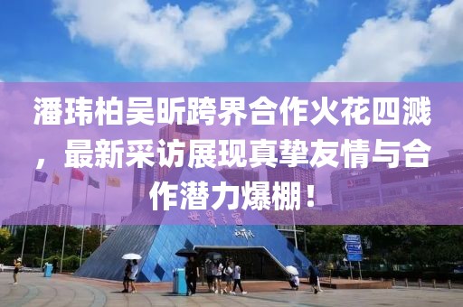 潘瑋柏吳昕跨界合作火花四濺，最新采訪展現(xiàn)真摯友情與合作潛力爆棚！