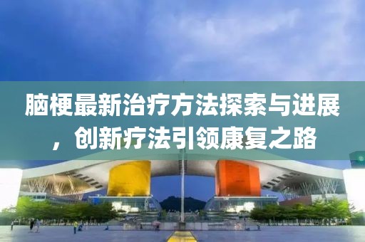腦梗最新治療方法探索與進(jìn)展，創(chuàng)新療法引領(lǐng)康復(fù)之路