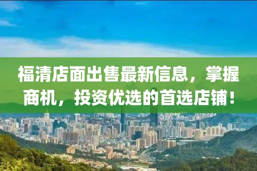 福清店面出售最新信息，掌握商機，投資優(yōu)選的首選店鋪！
