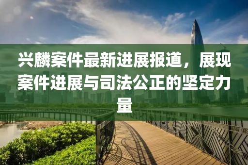 興麟案件最新進(jìn)展報(bào)道，展現(xiàn)案件進(jìn)展與司法公正的堅(jiān)定力量