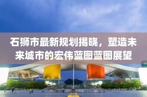 石獅市最新規(guī)劃揭曉，塑造未來城市的宏偉藍圖藍圖展望