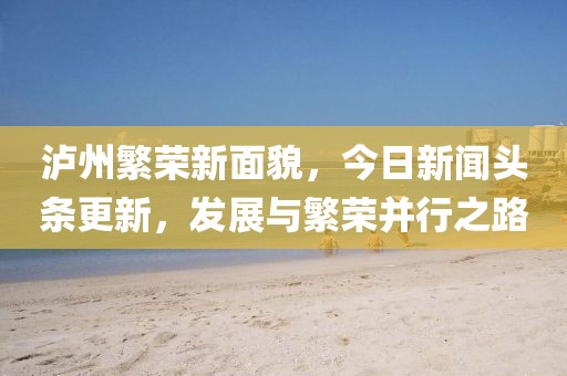 瀘州繁榮新面貌，今日新聞頭條更新，發(fā)展與繁榮并行之路