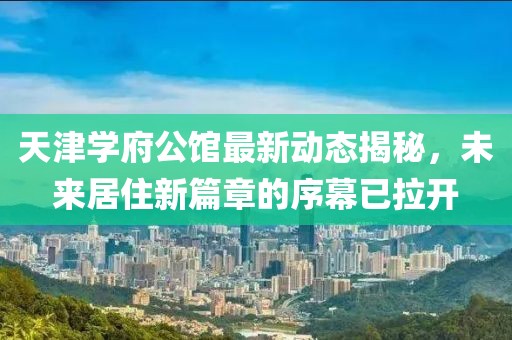 天津?qū)W府公館最新動態(tài)揭秘，未來居住新篇章的序幕已拉開