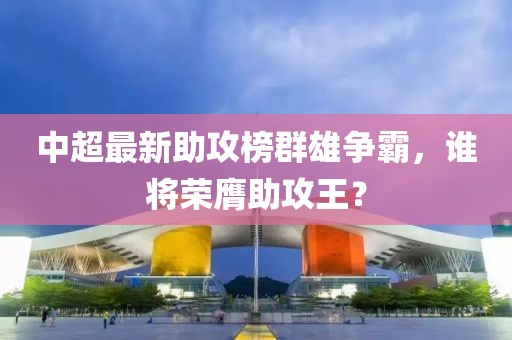 中超最新助攻榜群雄爭霸，誰將榮膺助攻王？