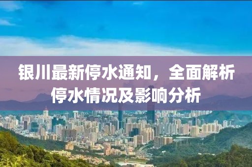 銀川最新停水通知，全面解析停水情況及影響分析