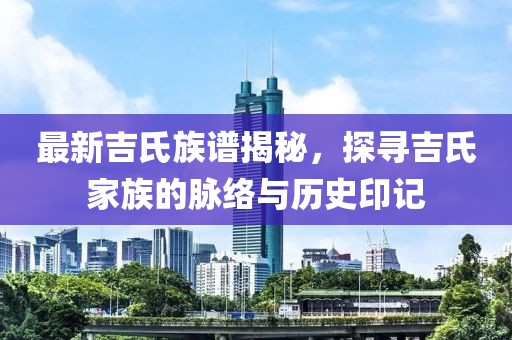 最新吉氏族譜揭秘，探尋吉氏家族的脈絡(luò)與歷史印記