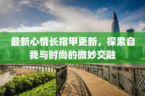 最新心情長(zhǎng)指甲更新，探索自我與時(shí)尚的微妙交融