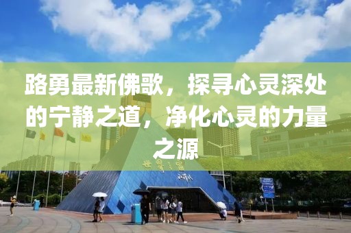 路勇最新佛歌，探尋心靈深處的寧靜之道，凈化心靈的力量之源