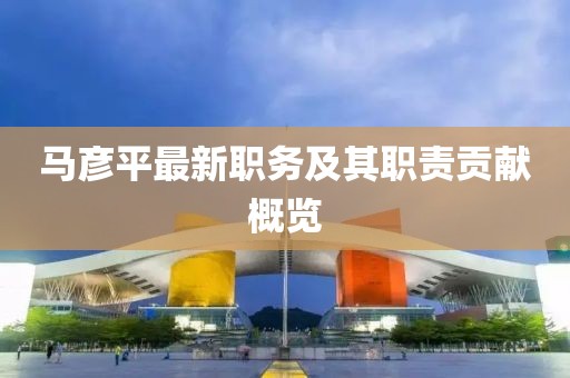 馬彥平最新職務(wù)及其職責(zé)貢獻(xiàn)概覽