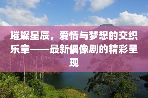 璀璨星辰，愛情與夢(mèng)想的交織樂章——最新偶像劇的精彩呈現(xiàn)