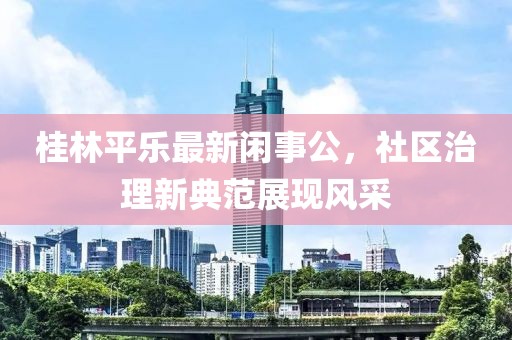 桂林平樂最新閑事公，社區(qū)治理新典范展現(xiàn)風采