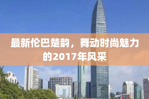 最新倫巴楚韻，舞動(dòng)時(shí)尚魅力的2017年風(fēng)采