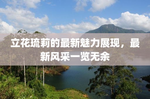 立花琉莉的最新魅力展現(xiàn)，最新風采一覽無余