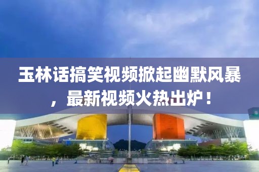 玉林話搞笑視頻掀起幽默風暴，最新視頻火熱出爐！