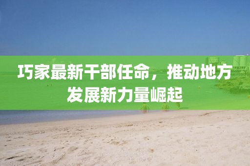 巧家最新干部任命，推動(dòng)地方發(fā)展新力量崛起